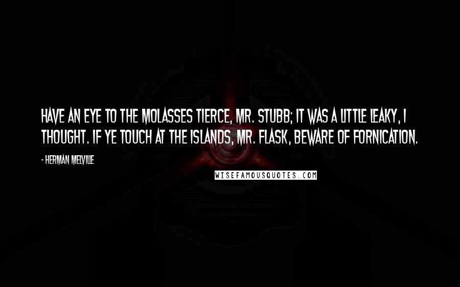 Herman Melville Quotes: Have an eye to the molasses tierce, Mr. Stubb; it was a little leaky, I thought. If ye touch at the islands, Mr. Flask, beware of fornication.