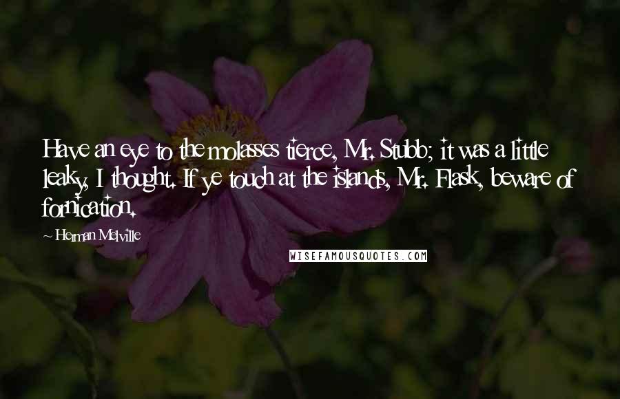 Herman Melville Quotes: Have an eye to the molasses tierce, Mr. Stubb; it was a little leaky, I thought. If ye touch at the islands, Mr. Flask, beware of fornication.