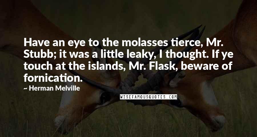 Herman Melville Quotes: Have an eye to the molasses tierce, Mr. Stubb; it was a little leaky, I thought. If ye touch at the islands, Mr. Flask, beware of fornication.