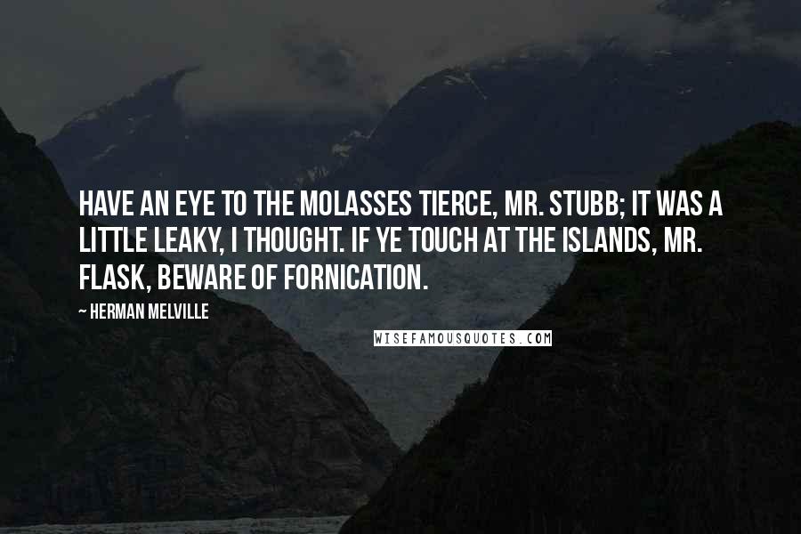 Herman Melville Quotes: Have an eye to the molasses tierce, Mr. Stubb; it was a little leaky, I thought. If ye touch at the islands, Mr. Flask, beware of fornication.