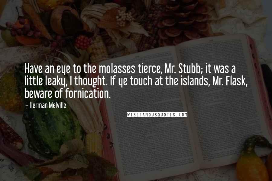 Herman Melville Quotes: Have an eye to the molasses tierce, Mr. Stubb; it was a little leaky, I thought. If ye touch at the islands, Mr. Flask, beware of fornication.