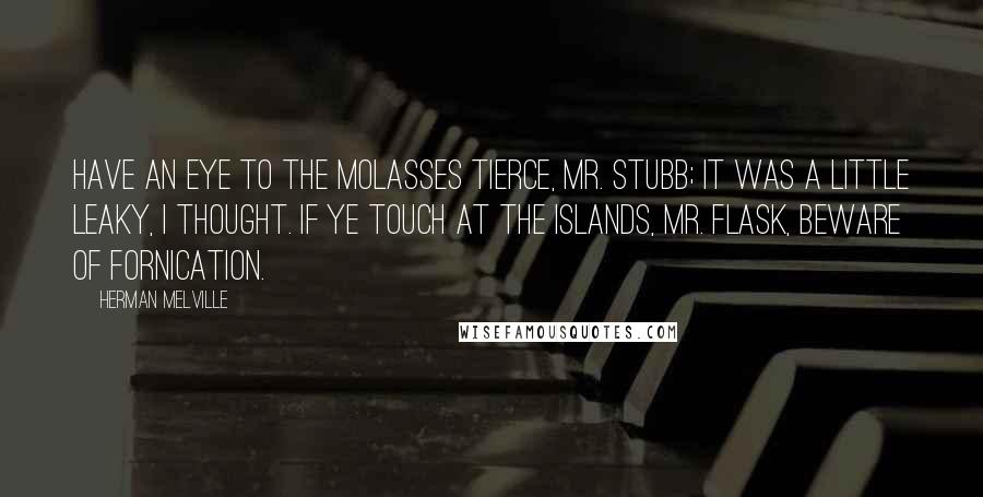 Herman Melville Quotes: Have an eye to the molasses tierce, Mr. Stubb; it was a little leaky, I thought. If ye touch at the islands, Mr. Flask, beware of fornication.