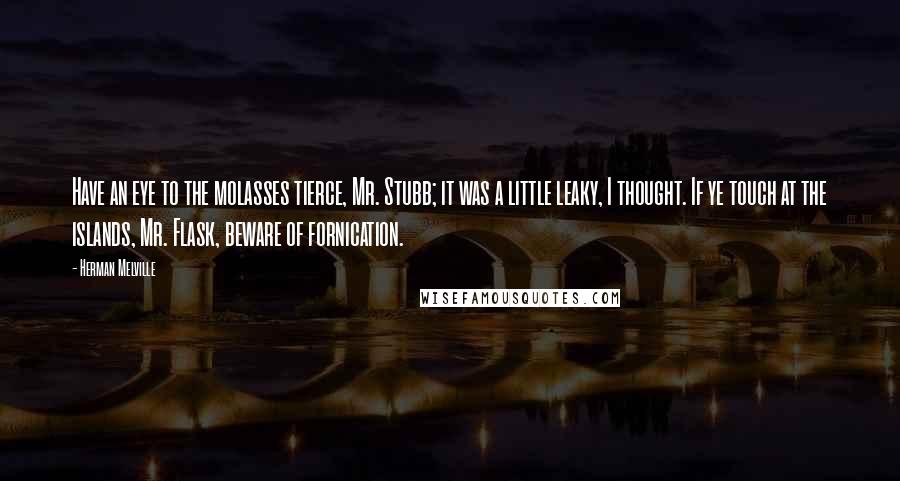 Herman Melville Quotes: Have an eye to the molasses tierce, Mr. Stubb; it was a little leaky, I thought. If ye touch at the islands, Mr. Flask, beware of fornication.