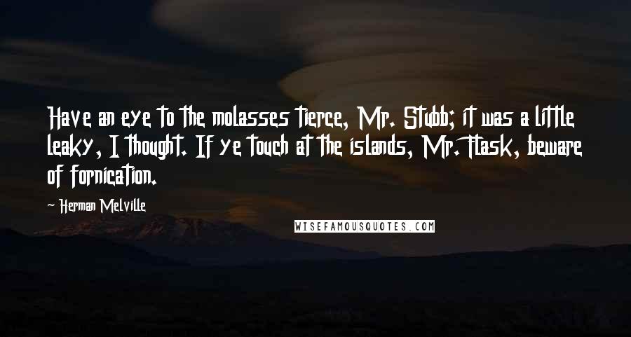 Herman Melville Quotes: Have an eye to the molasses tierce, Mr. Stubb; it was a little leaky, I thought. If ye touch at the islands, Mr. Flask, beware of fornication.