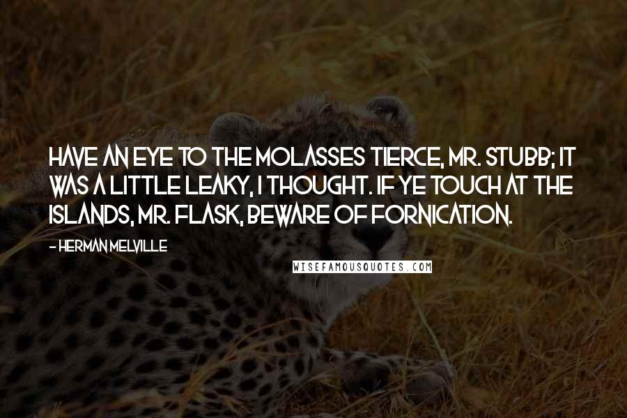 Herman Melville Quotes: Have an eye to the molasses tierce, Mr. Stubb; it was a little leaky, I thought. If ye touch at the islands, Mr. Flask, beware of fornication.