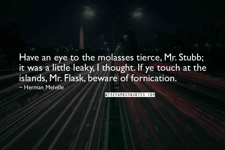 Herman Melville Quotes: Have an eye to the molasses tierce, Mr. Stubb; it was a little leaky, I thought. If ye touch at the islands, Mr. Flask, beware of fornication.