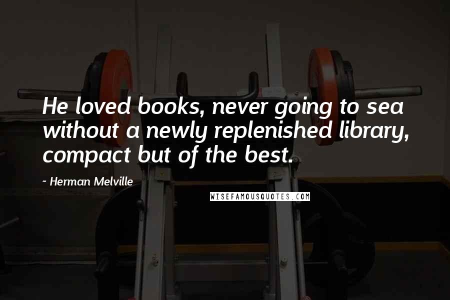 Herman Melville Quotes: He loved books, never going to sea without a newly replenished library, compact but of the best.