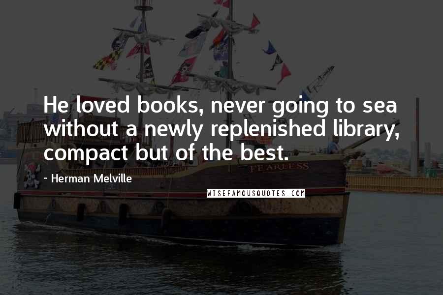 Herman Melville Quotes: He loved books, never going to sea without a newly replenished library, compact but of the best.