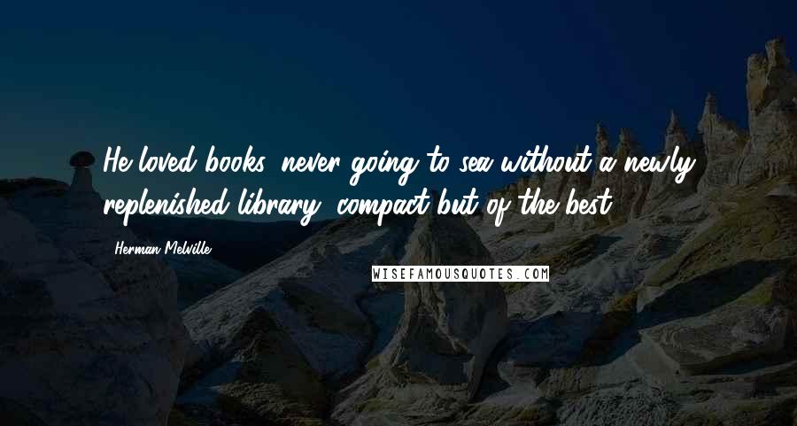 Herman Melville Quotes: He loved books, never going to sea without a newly replenished library, compact but of the best.