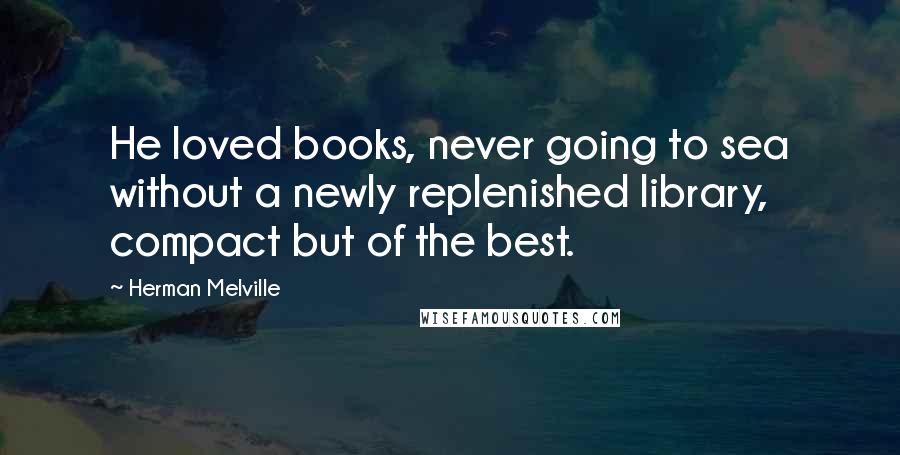 Herman Melville Quotes: He loved books, never going to sea without a newly replenished library, compact but of the best.