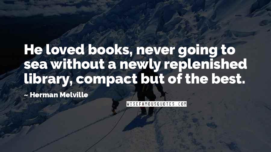 Herman Melville Quotes: He loved books, never going to sea without a newly replenished library, compact but of the best.