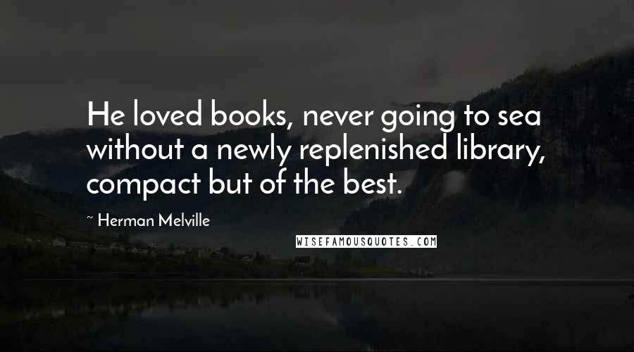 Herman Melville Quotes: He loved books, never going to sea without a newly replenished library, compact but of the best.