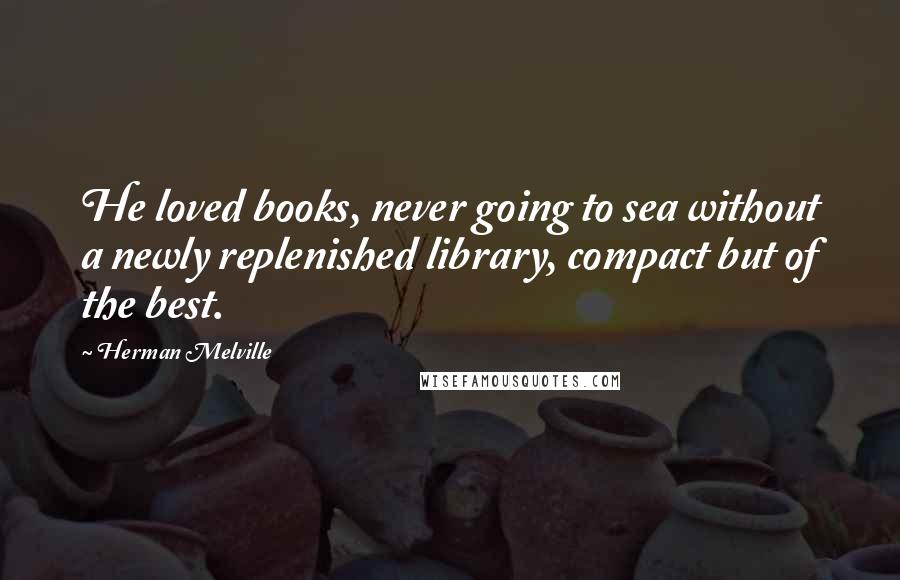 Herman Melville Quotes: He loved books, never going to sea without a newly replenished library, compact but of the best.