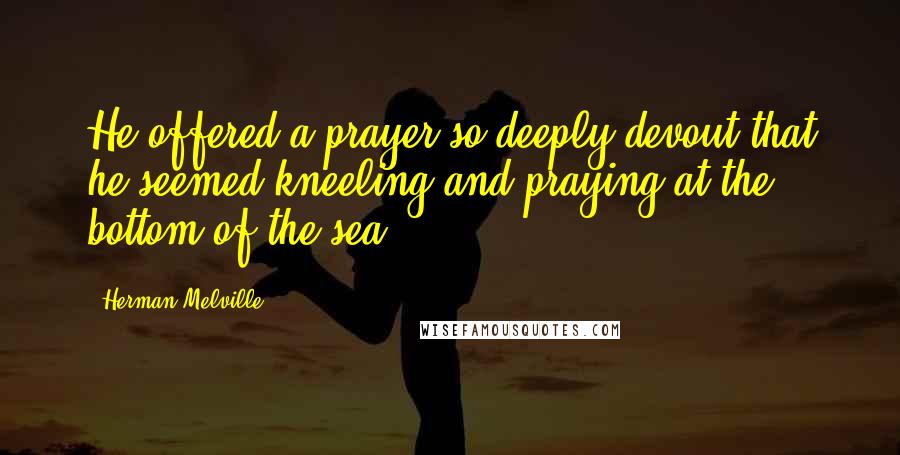 Herman Melville Quotes: He offered a prayer so deeply devout that he seemed kneeling and praying at the bottom of the sea.