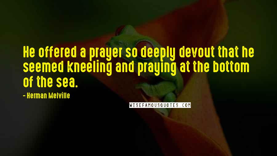 Herman Melville Quotes: He offered a prayer so deeply devout that he seemed kneeling and praying at the bottom of the sea.