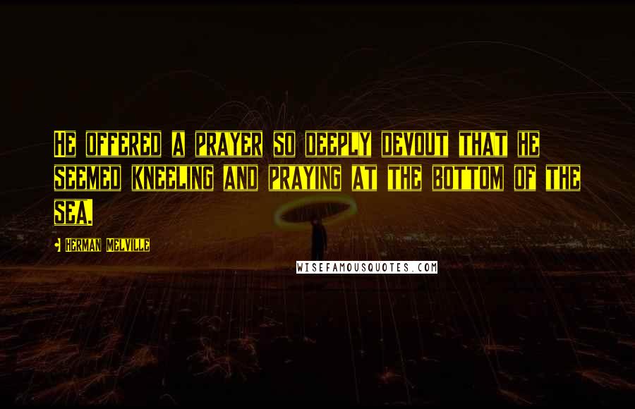 Herman Melville Quotes: He offered a prayer so deeply devout that he seemed kneeling and praying at the bottom of the sea.
