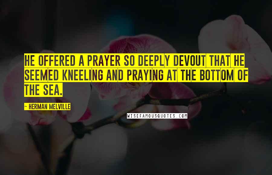 Herman Melville Quotes: He offered a prayer so deeply devout that he seemed kneeling and praying at the bottom of the sea.