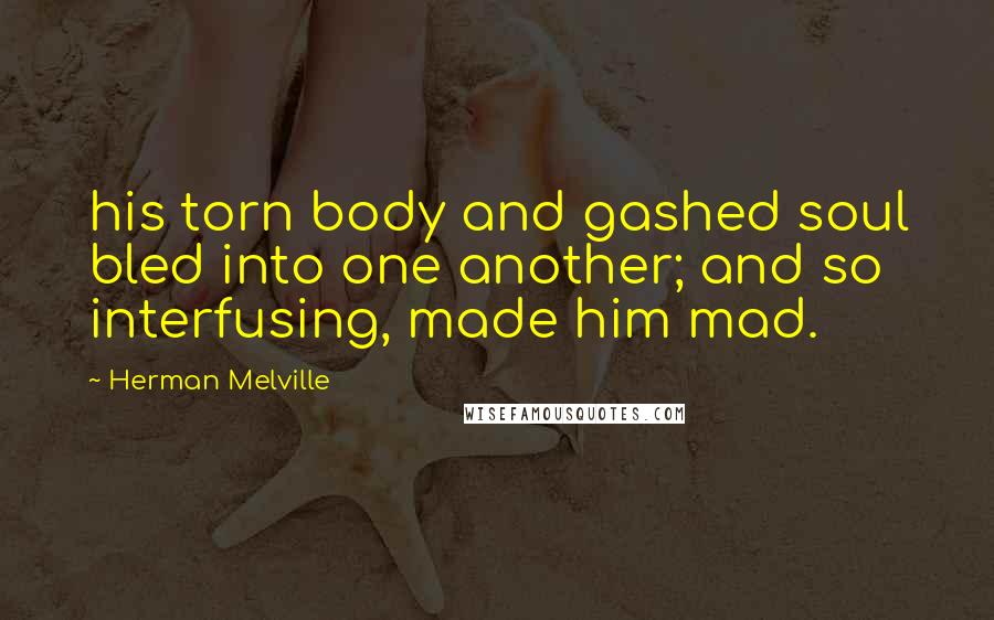 Herman Melville Quotes: his torn body and gashed soul bled into one another; and so interfusing, made him mad.