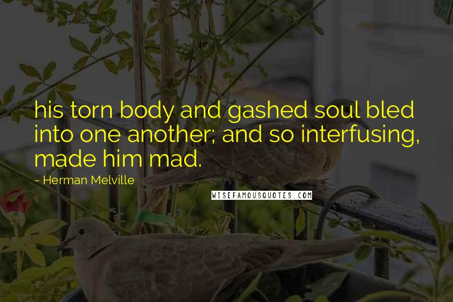 Herman Melville Quotes: his torn body and gashed soul bled into one another; and so interfusing, made him mad.