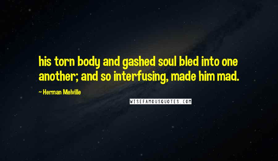 Herman Melville Quotes: his torn body and gashed soul bled into one another; and so interfusing, made him mad.