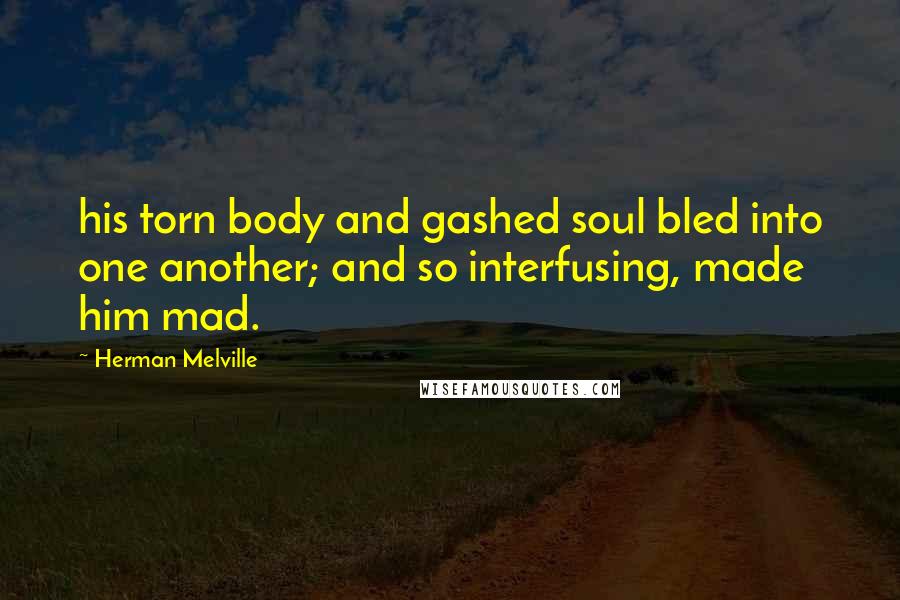 Herman Melville Quotes: his torn body and gashed soul bled into one another; and so interfusing, made him mad.