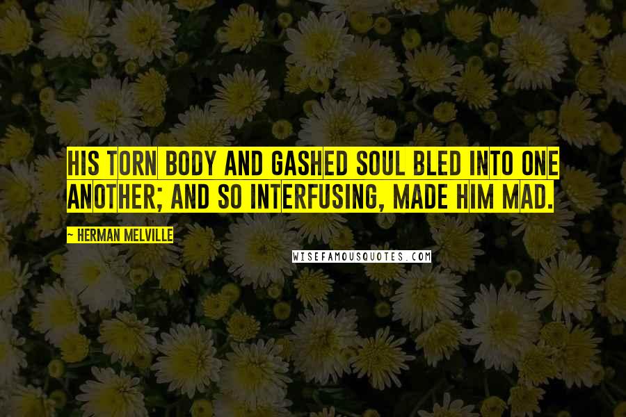 Herman Melville Quotes: his torn body and gashed soul bled into one another; and so interfusing, made him mad.