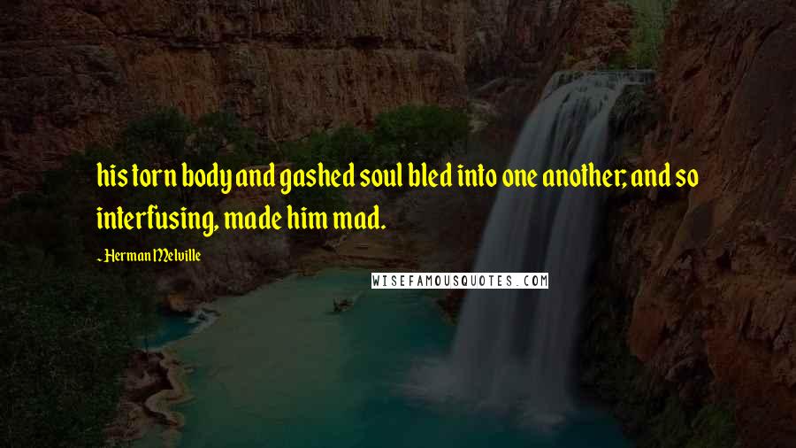 Herman Melville Quotes: his torn body and gashed soul bled into one another; and so interfusing, made him mad.