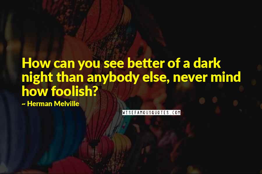 Herman Melville Quotes: How can you see better of a dark night than anybody else, never mind how foolish?
