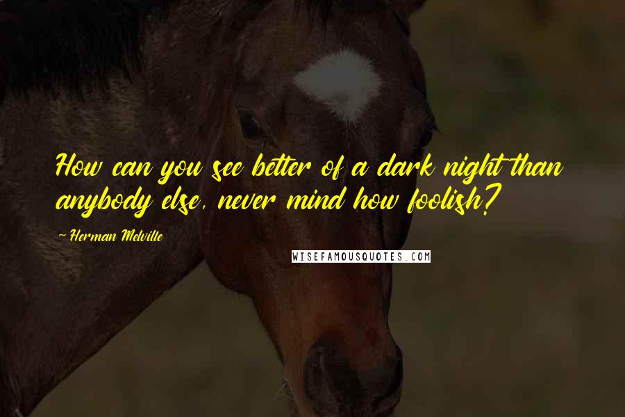 Herman Melville Quotes: How can you see better of a dark night than anybody else, never mind how foolish?