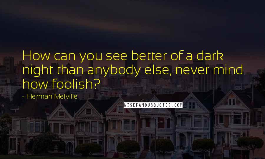 Herman Melville Quotes: How can you see better of a dark night than anybody else, never mind how foolish?