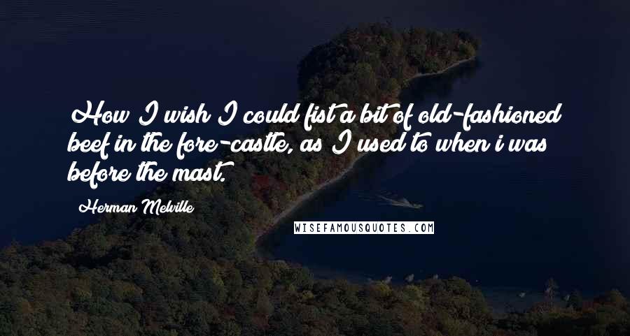 Herman Melville Quotes: How I wish I could fist a bit of old-fashioned beef in the fore-castle, as I used to when i was before the mast.