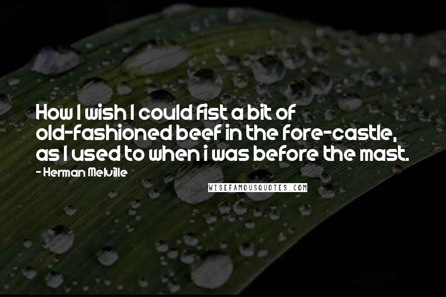 Herman Melville Quotes: How I wish I could fist a bit of old-fashioned beef in the fore-castle, as I used to when i was before the mast.