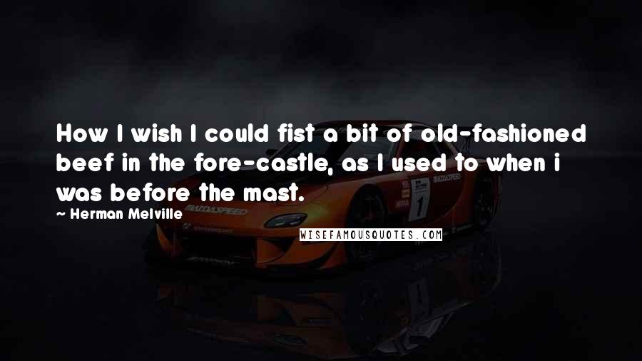 Herman Melville Quotes: How I wish I could fist a bit of old-fashioned beef in the fore-castle, as I used to when i was before the mast.