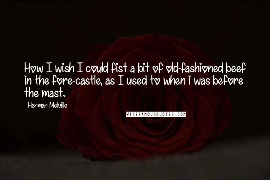 Herman Melville Quotes: How I wish I could fist a bit of old-fashioned beef in the fore-castle, as I used to when i was before the mast.