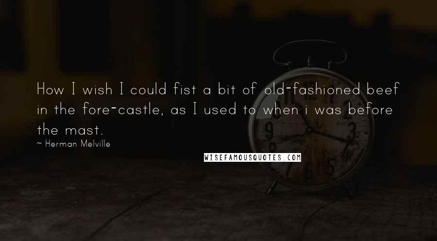 Herman Melville Quotes: How I wish I could fist a bit of old-fashioned beef in the fore-castle, as I used to when i was before the mast.