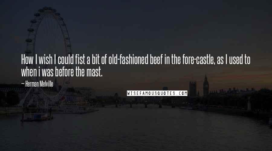 Herman Melville Quotes: How I wish I could fist a bit of old-fashioned beef in the fore-castle, as I used to when i was before the mast.