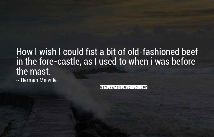 Herman Melville Quotes: How I wish I could fist a bit of old-fashioned beef in the fore-castle, as I used to when i was before the mast.