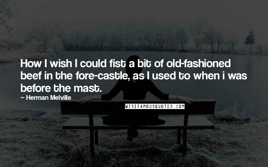 Herman Melville Quotes: How I wish I could fist a bit of old-fashioned beef in the fore-castle, as I used to when i was before the mast.