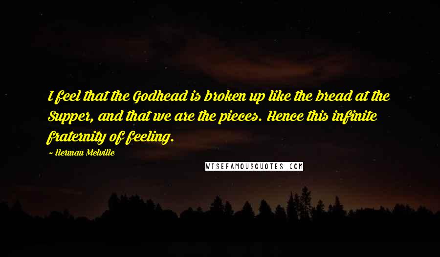 Herman Melville Quotes: I feel that the Godhead is broken up like the bread at the Supper, and that we are the pieces. Hence this infinite fraternity of feeling.