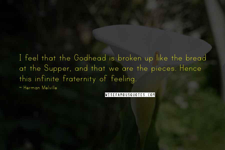 Herman Melville Quotes: I feel that the Godhead is broken up like the bread at the Supper, and that we are the pieces. Hence this infinite fraternity of feeling.