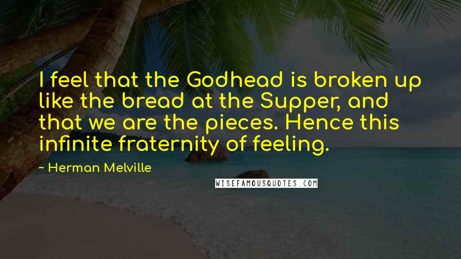 Herman Melville Quotes: I feel that the Godhead is broken up like the bread at the Supper, and that we are the pieces. Hence this infinite fraternity of feeling.