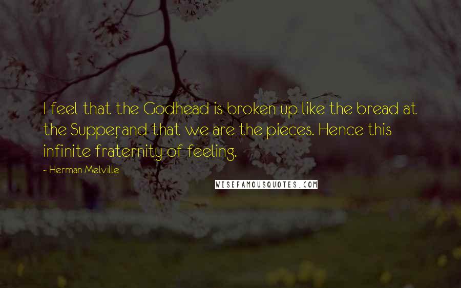Herman Melville Quotes: I feel that the Godhead is broken up like the bread at the Supper, and that we are the pieces. Hence this infinite fraternity of feeling.