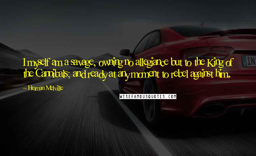 Herman Melville Quotes: I myself am a savage, owning no allegiance but to the King of the Cannibals; and ready at any moment to rebel against him.