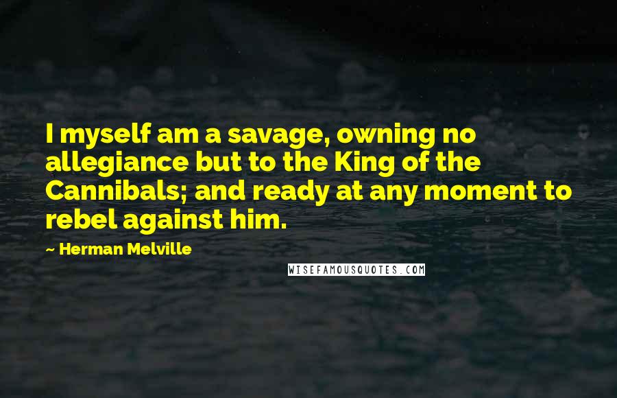 Herman Melville Quotes: I myself am a savage, owning no allegiance but to the King of the Cannibals; and ready at any moment to rebel against him.