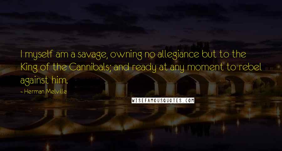 Herman Melville Quotes: I myself am a savage, owning no allegiance but to the King of the Cannibals; and ready at any moment to rebel against him.
