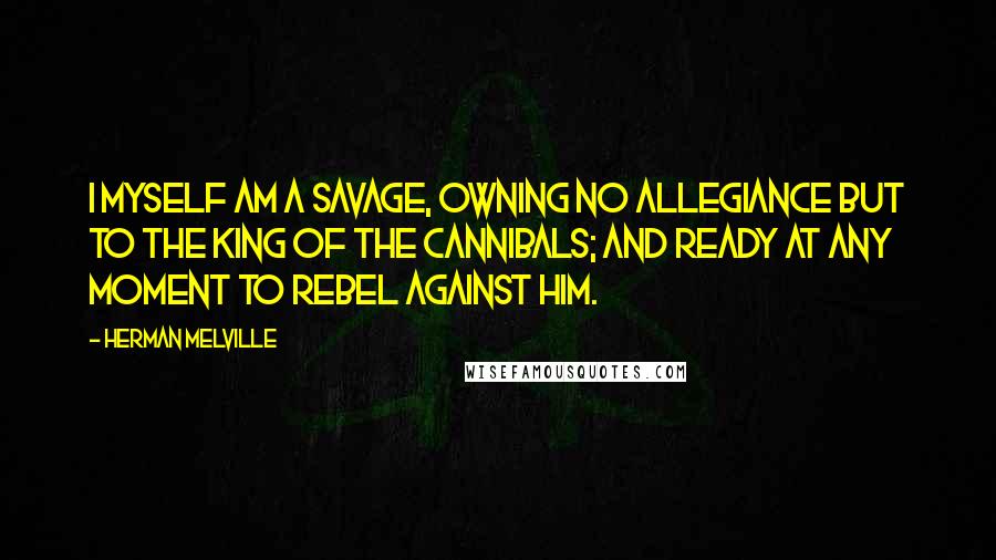 Herman Melville Quotes: I myself am a savage, owning no allegiance but to the King of the Cannibals; and ready at any moment to rebel against him.