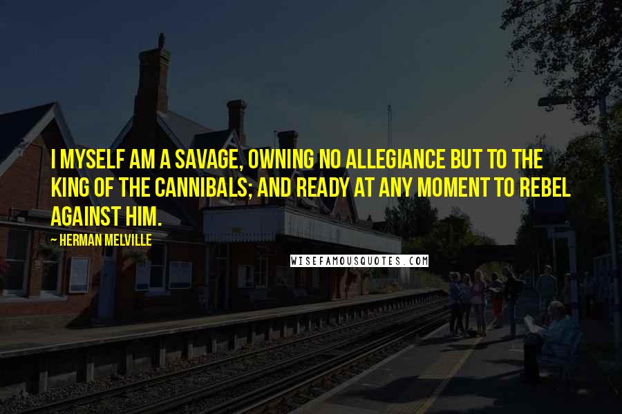 Herman Melville Quotes: I myself am a savage, owning no allegiance but to the King of the Cannibals; and ready at any moment to rebel against him.
