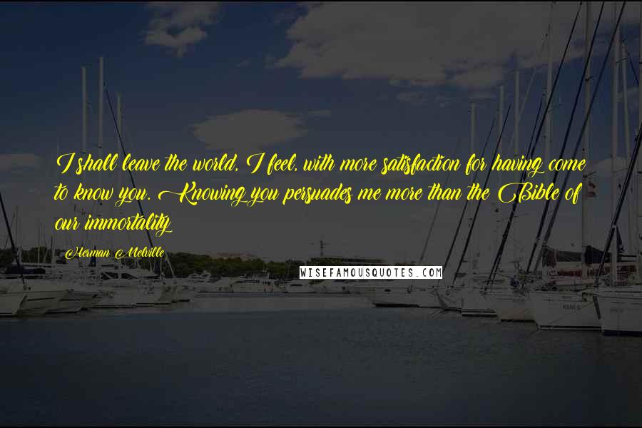 Herman Melville Quotes: I shall leave the world, I feel, with more satisfaction for having come to know you. Knowing you persuades me more than the Bible of our immortality