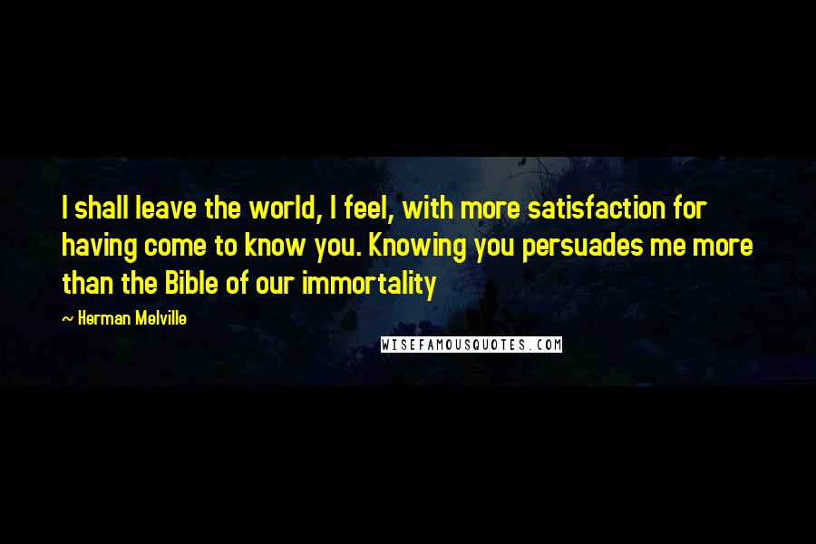 Herman Melville Quotes: I shall leave the world, I feel, with more satisfaction for having come to know you. Knowing you persuades me more than the Bible of our immortality