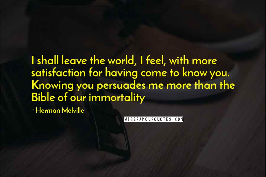Herman Melville Quotes: I shall leave the world, I feel, with more satisfaction for having come to know you. Knowing you persuades me more than the Bible of our immortality